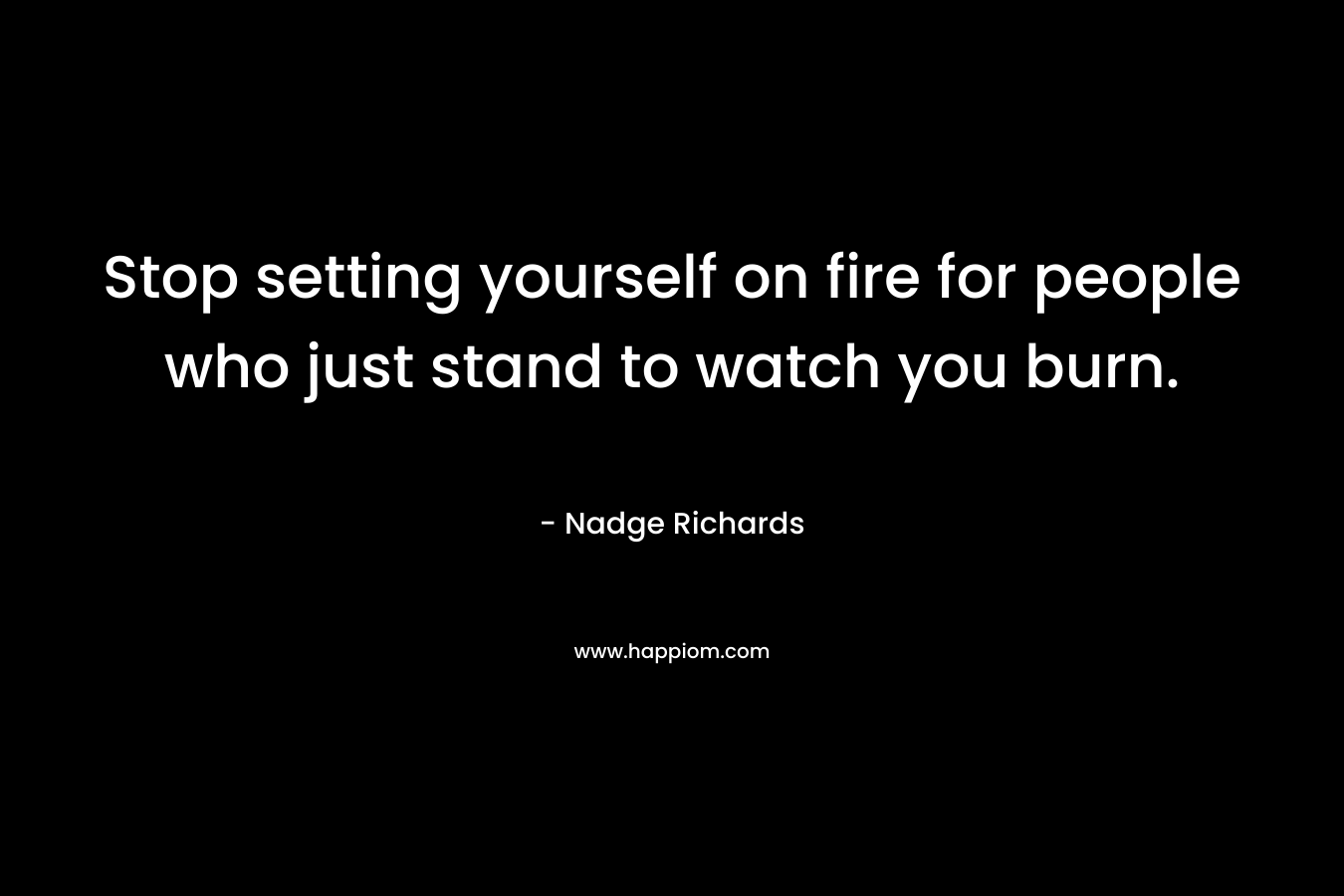 Stop setting yourself on fire for people who just stand to watch you burn. – Nadge Richards