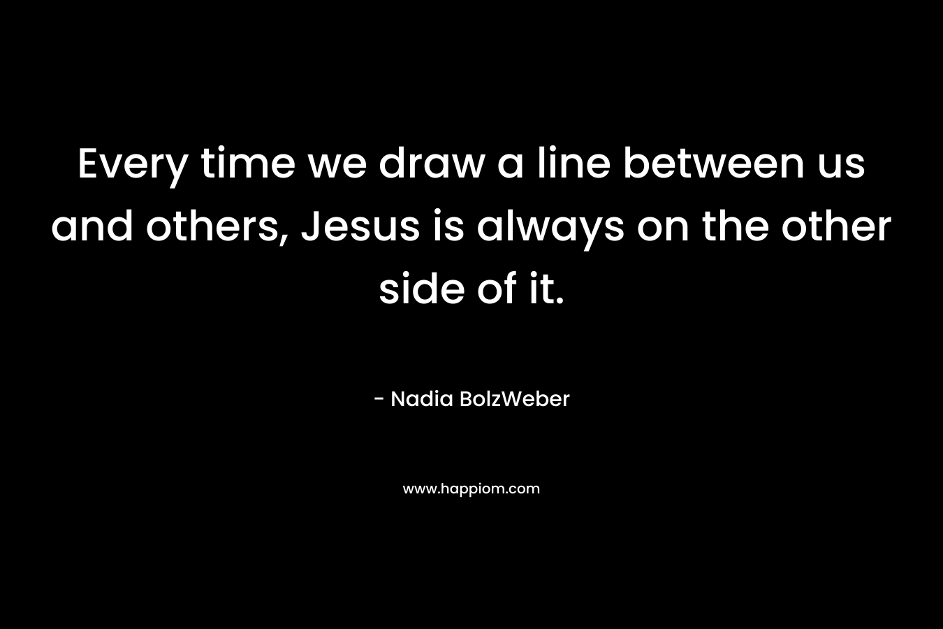 Every time we draw a line between us and others, Jesus is always on the other side of it.