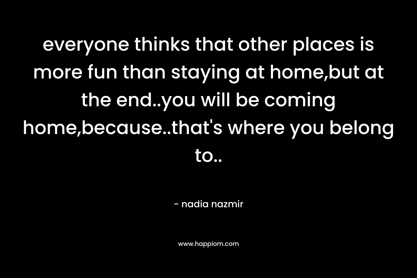 everyone thinks that other places is more fun than staying at home,but at the end..you will be coming home,because..that's where you belong to..