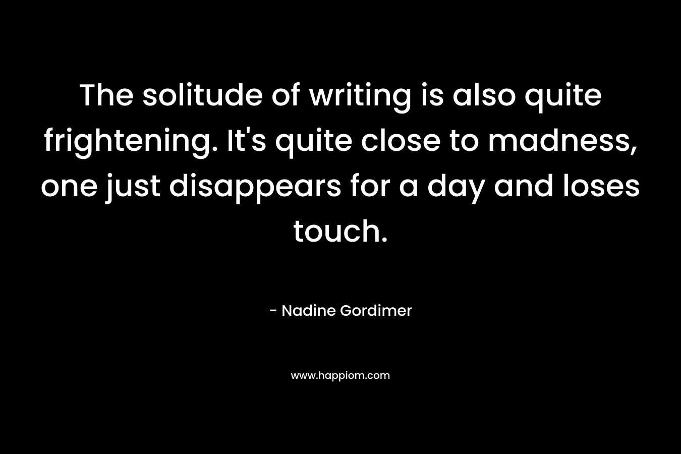 The solitude of writing is also quite frightening. It’s quite close to madness, one just disappears for a day and loses touch. – Nadine Gordimer