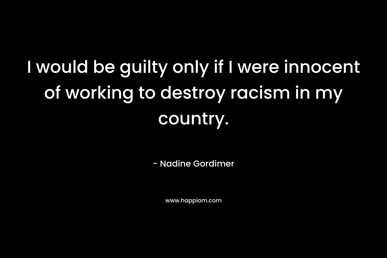 I would be guilty only if I were innocent of working to destroy racism in my country.