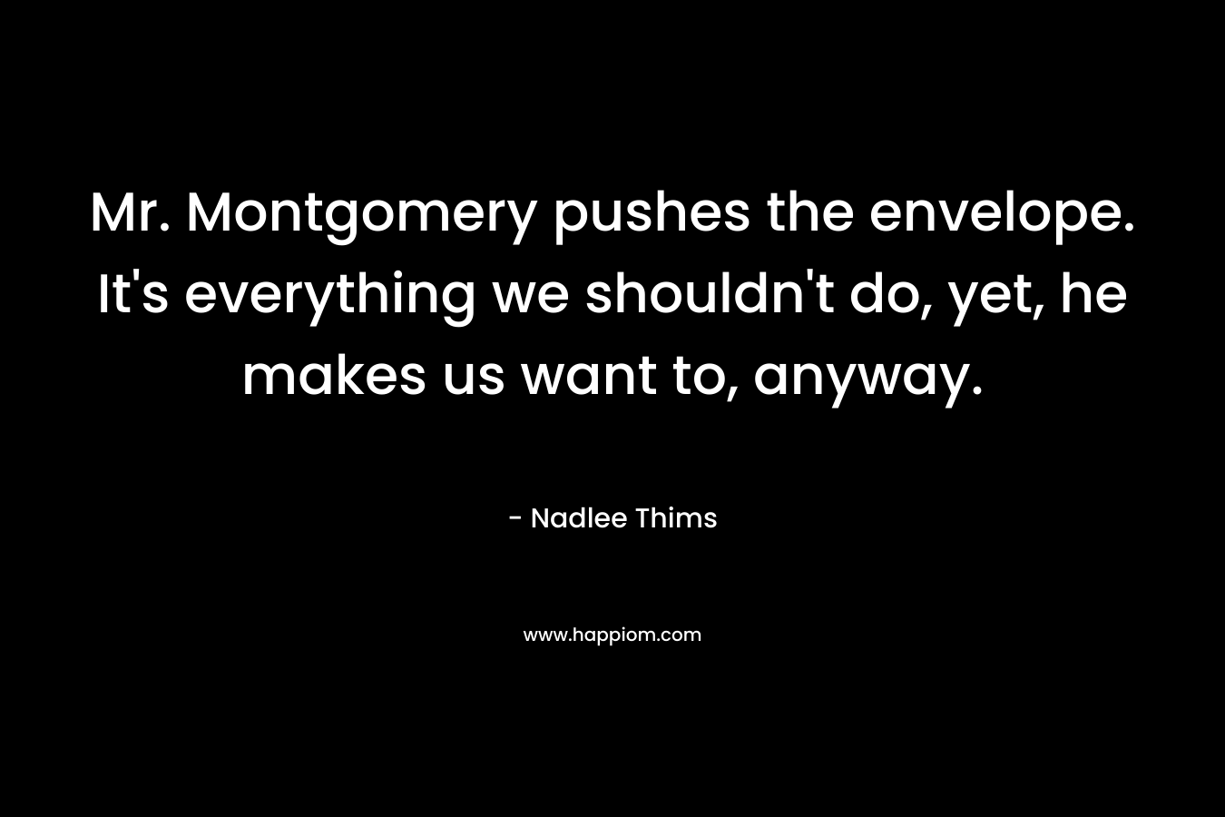 Mr. Montgomery pushes the envelope. It’s everything we shouldn’t do, yet, he makes us want to, anyway. – Nadlee Thims