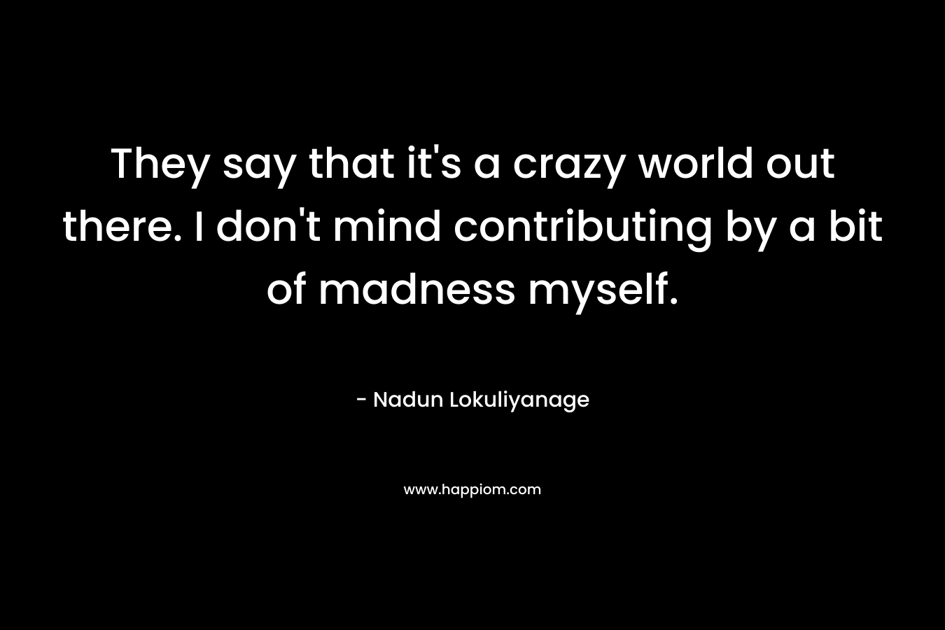 They say that it’s a crazy world out there. I don’t mind contributing by a bit of madness myself. – Nadun Lokuliyanage