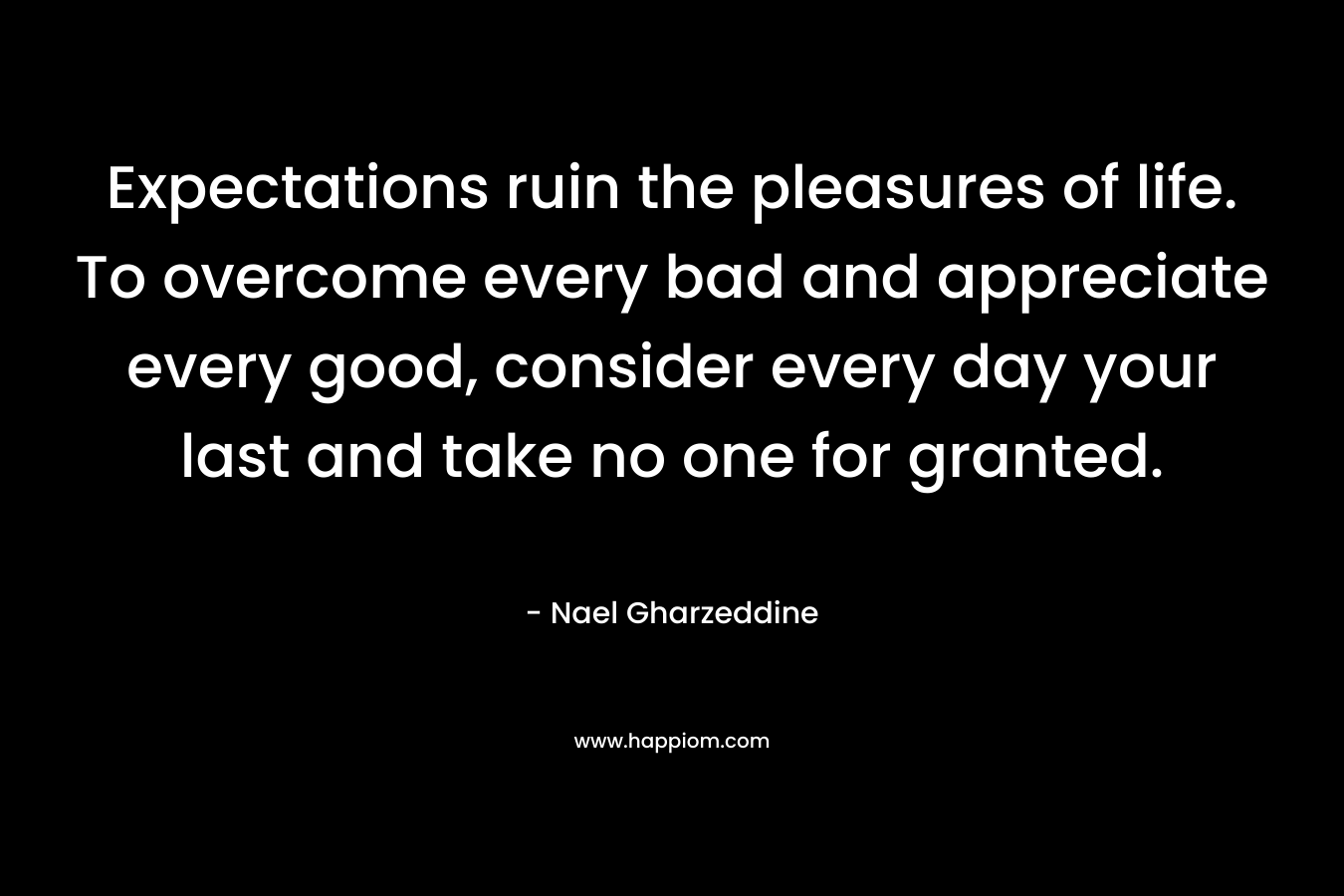 Expectations ruin the pleasures of life. To overcome every bad and appreciate every good, consider every day your last and take no one for granted.