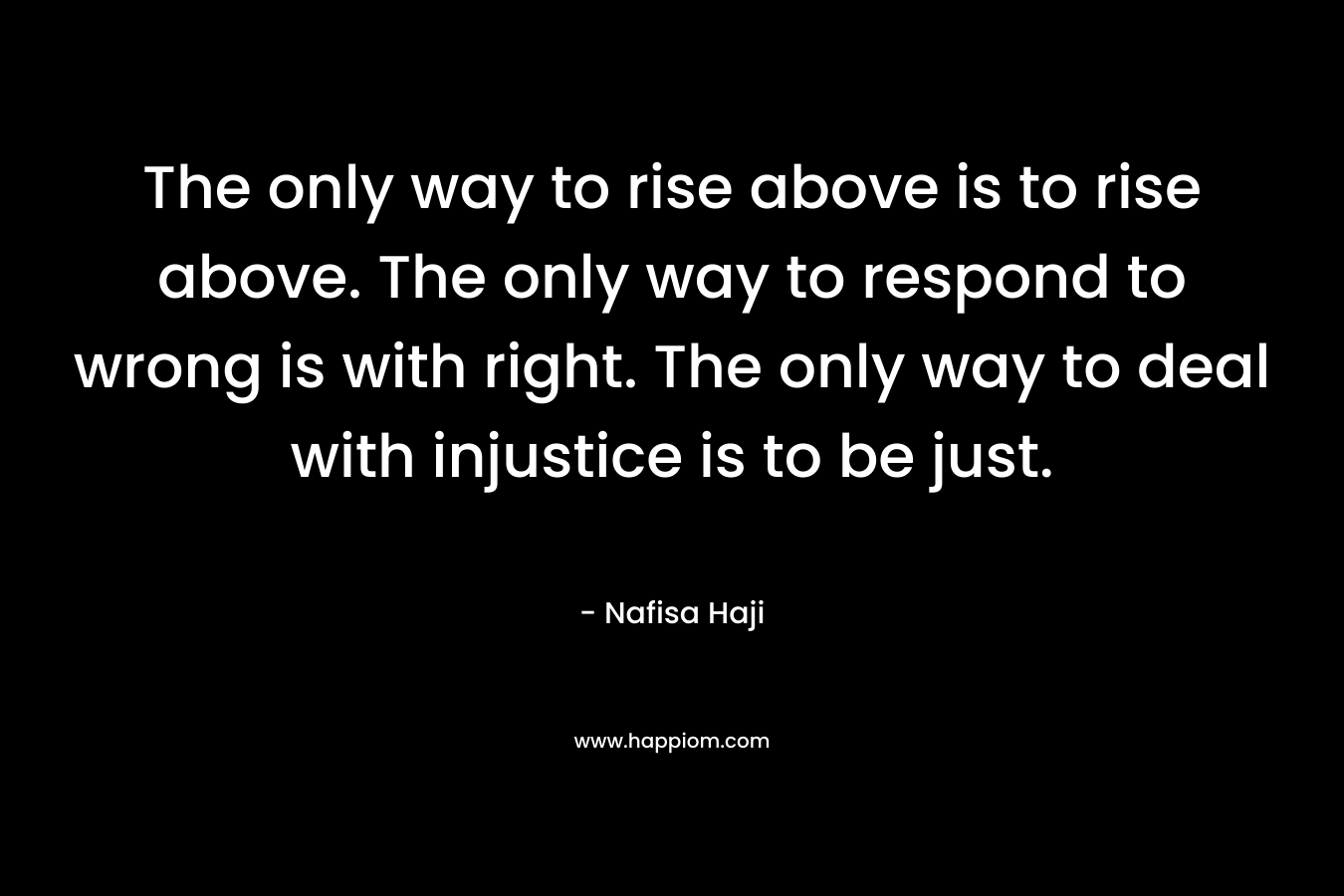 The only way to rise above is to rise above. The only way to respond to wrong is with right. The only way to deal with injustice is to be just.