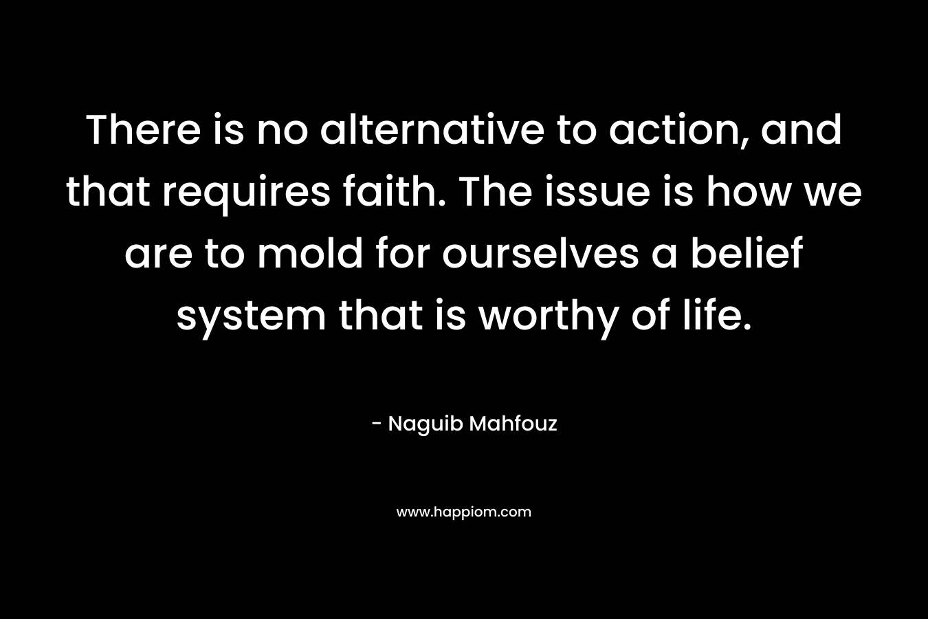 There is no alternative to action, and that requires faith. The issue is how we are to mold for ourselves a belief system that is worthy of life. – Naguib Mahfouz