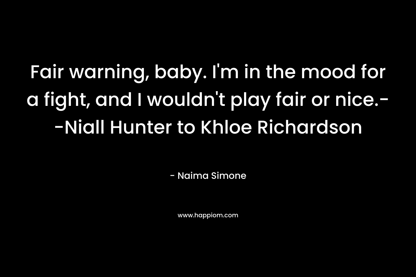 Fair warning, baby. I’m in the mood for a fight, and I wouldn’t play fair or nice.–Niall Hunter to Khloe Richardson – Naima Simone