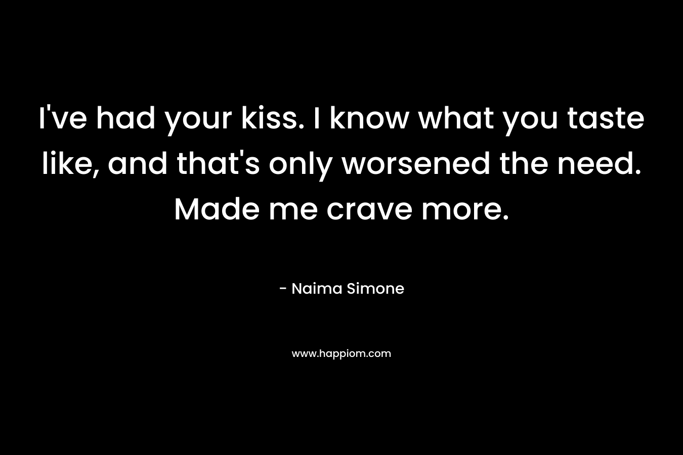 I’ve had your kiss. I know what you taste like, and that’s only worsened the need. Made me crave more. – Naima Simone