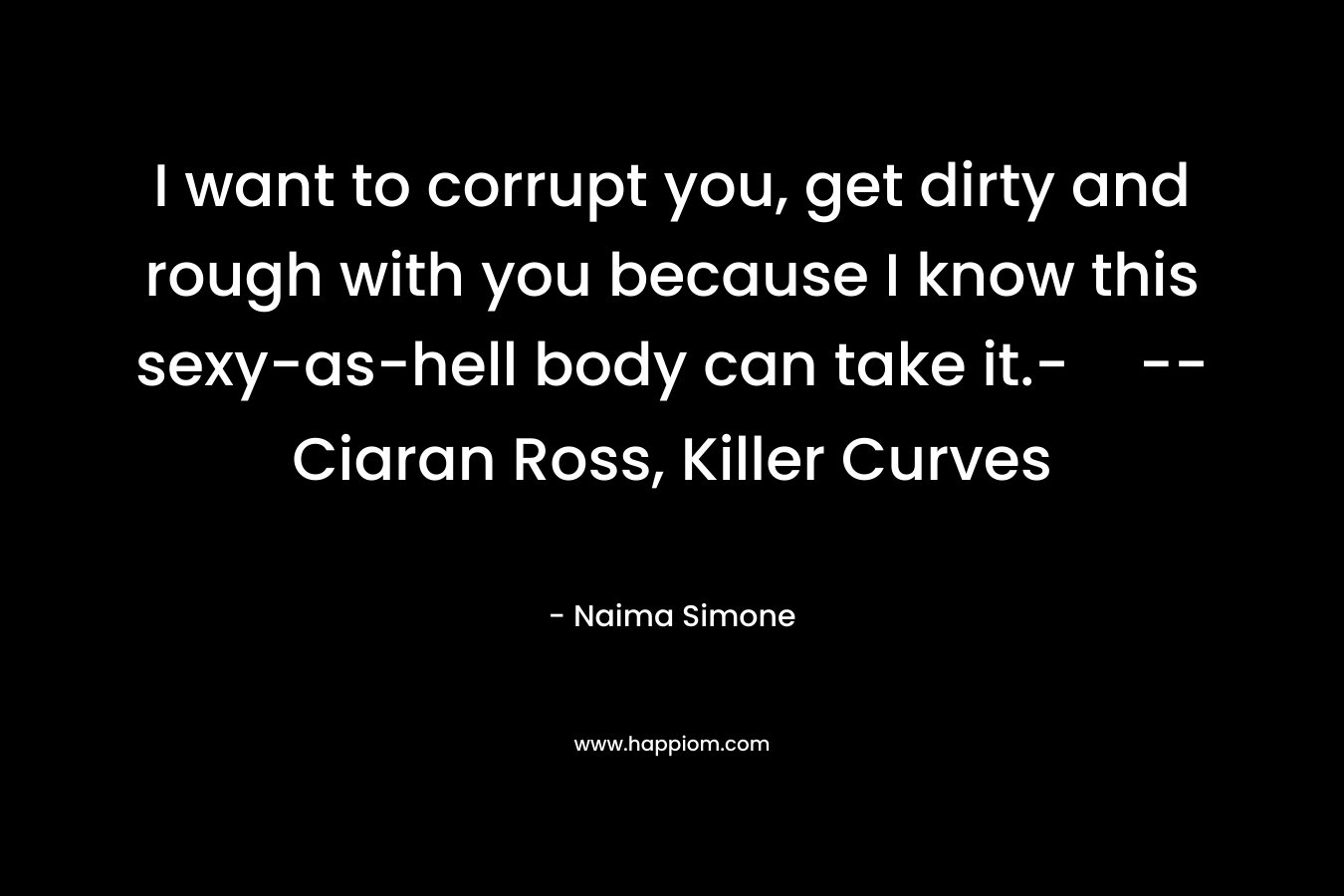 I want to corrupt you, get dirty and rough with you because I know this sexy-as-hell body can take it.-–Ciaran Ross, Killer Curves – Naima Simone