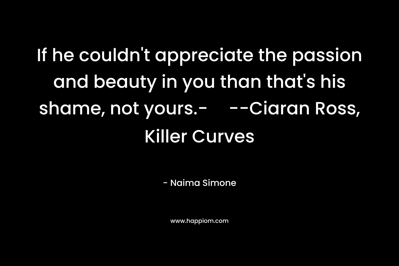 If he couldn’t appreciate the passion and beauty in you than that’s his shame, not yours.-–Ciaran Ross, Killer Curves – Naima Simone