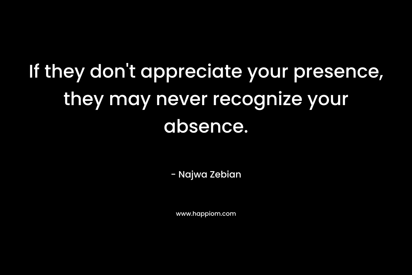 If they don't appreciate your presence, they may never recognize your absence.