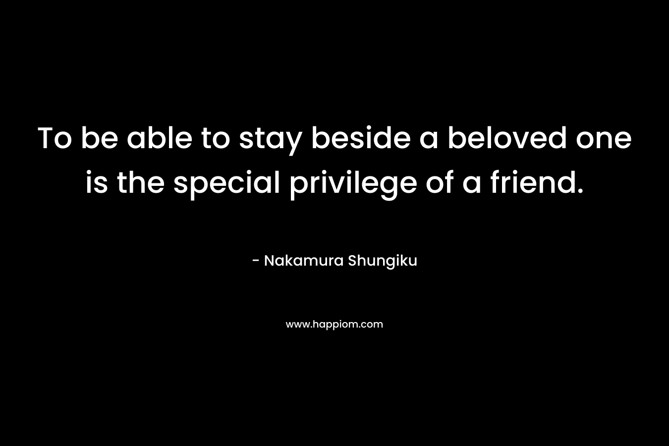 To be able to stay beside a beloved one is the special privilege of a friend.