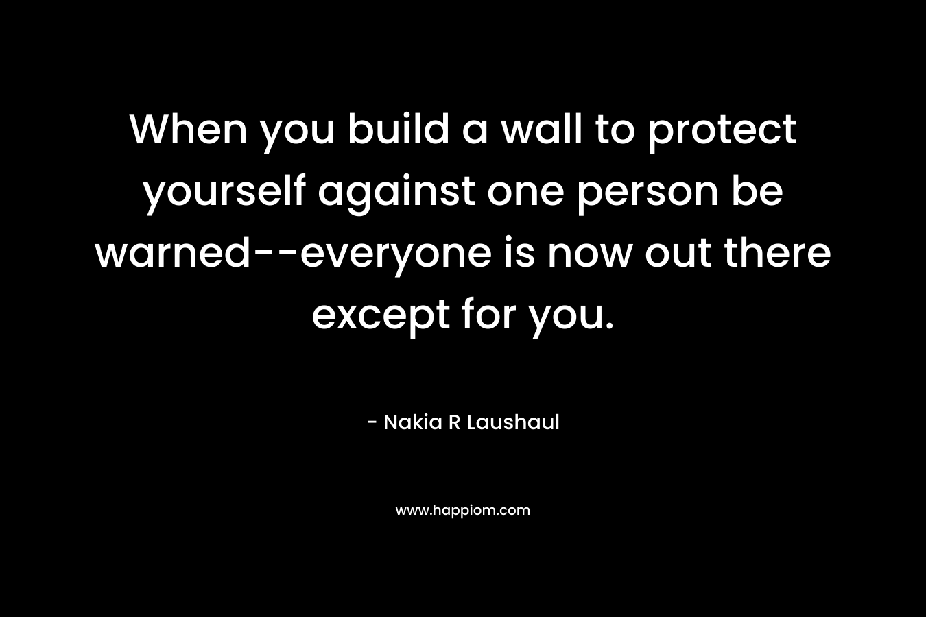 When you build a wall to protect yourself against one person be warned–everyone is now out there except for you. – Nakia R Laushaul