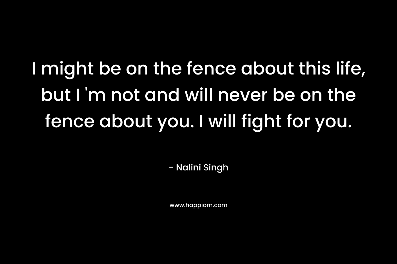 I might be on the fence about this life, but I 'm not and will never be on the fence about you. I will fight for you.
