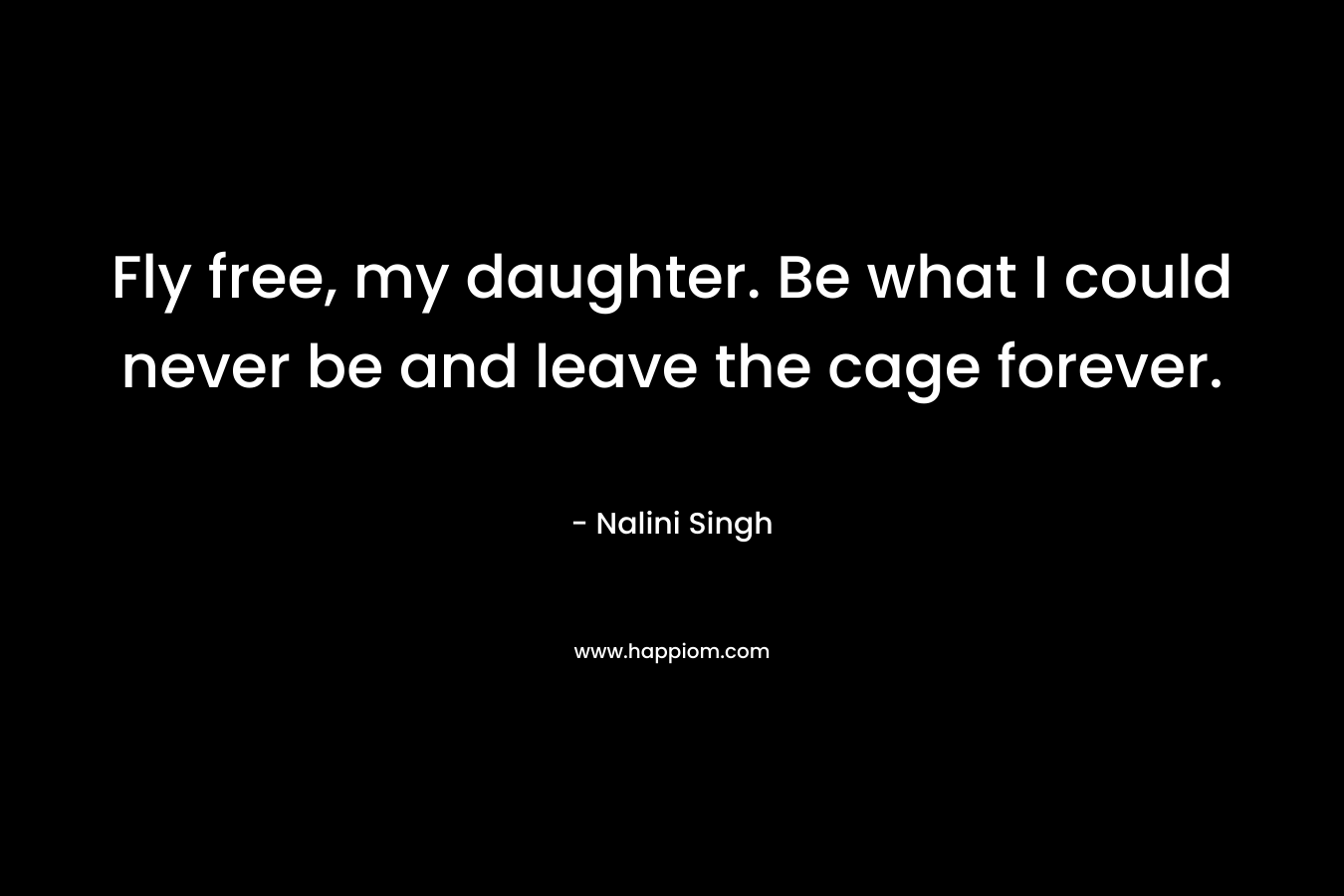 Fly free, my daughter. Be what I could never be and leave the cage forever.