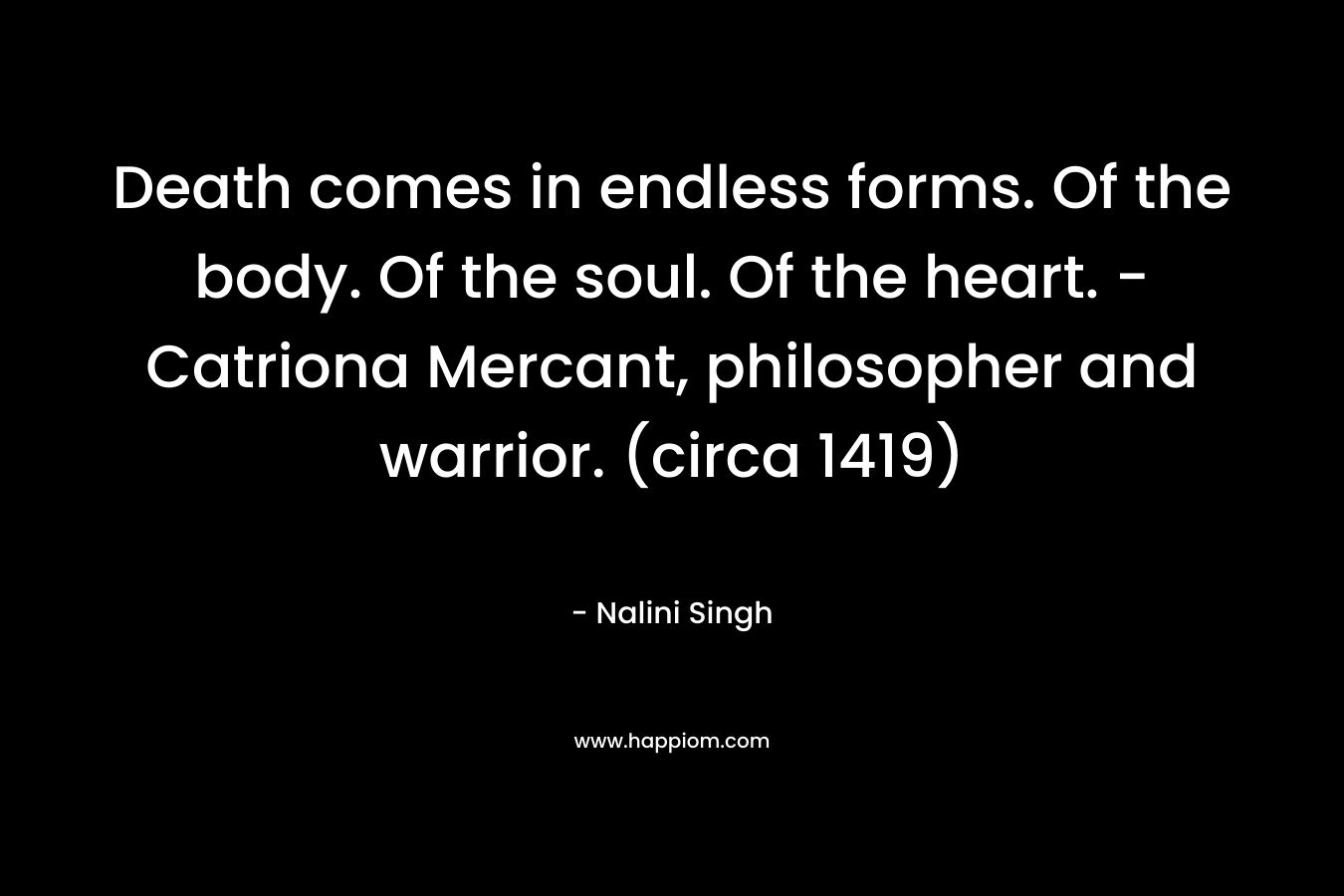 Death comes in endless forms. Of the body. Of the soul. Of the heart. – Catriona Mercant, philosopher and warrior. (circa 1419) – Nalini Singh