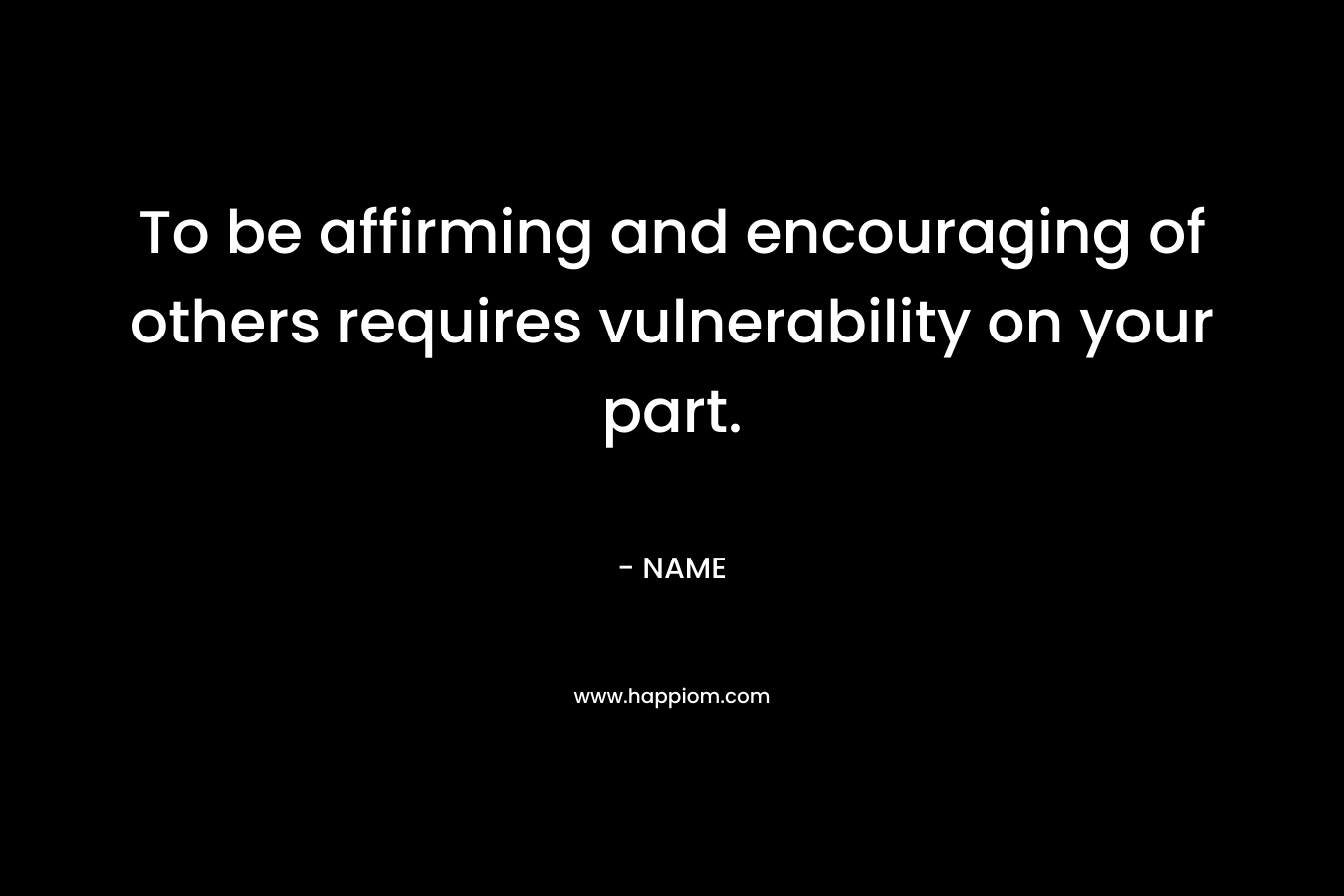 To be affirming and encouraging of others requires vulnerability on your part. – NAME