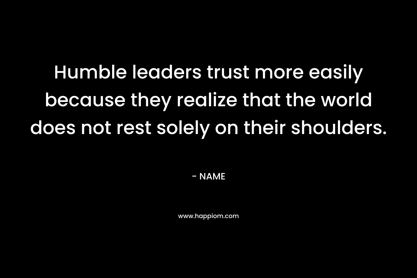 Humble leaders trust more easily because they realize that the world does not rest solely on their shoulders.