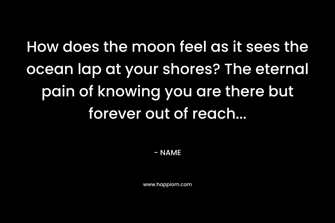 How does the moon feel as it sees the ocean lap at your shores? The eternal pain of knowing you are there but forever out of reach...