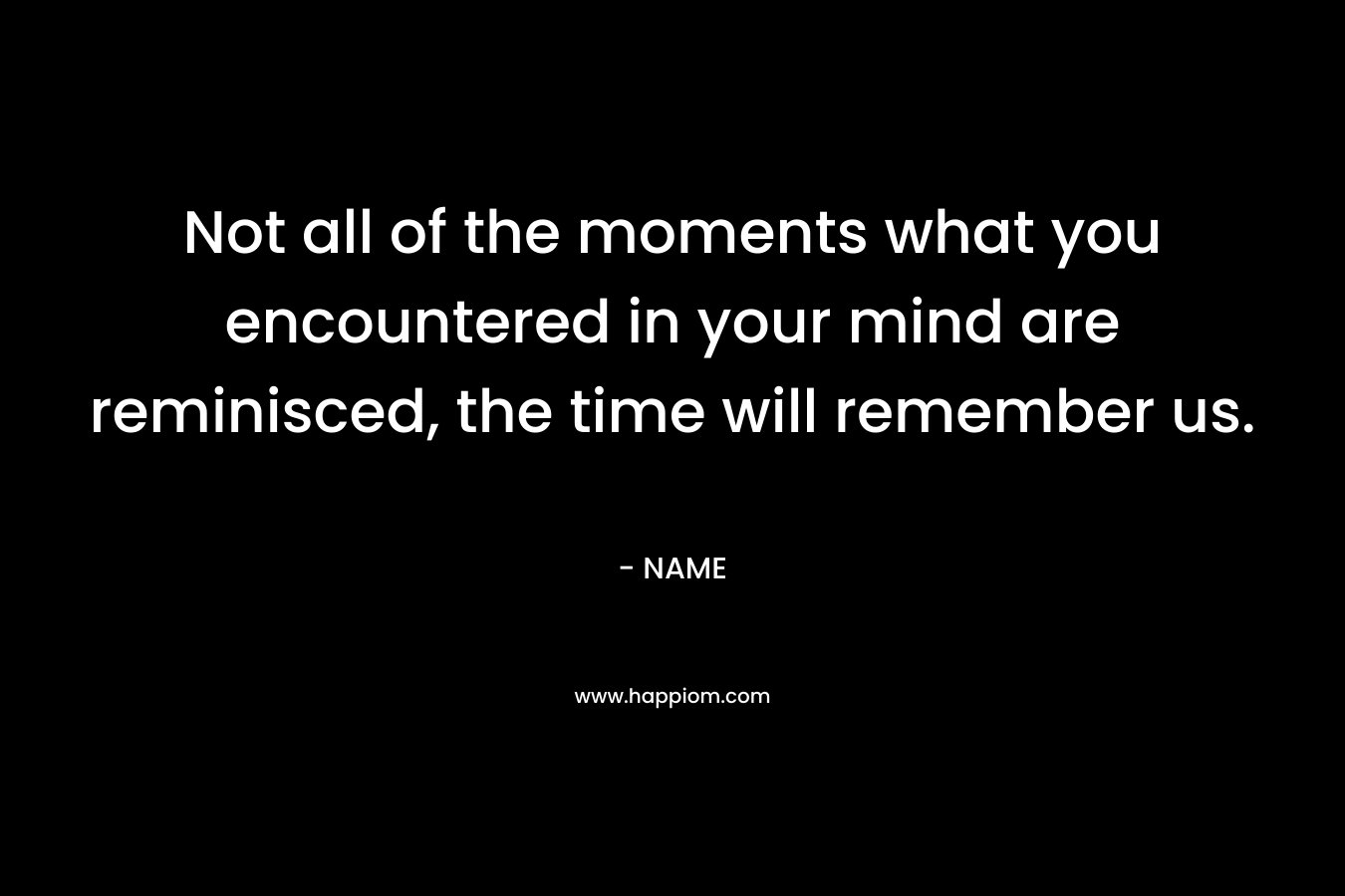 Not all of the moments what you encountered in your mind are reminisced, the time will remember us.