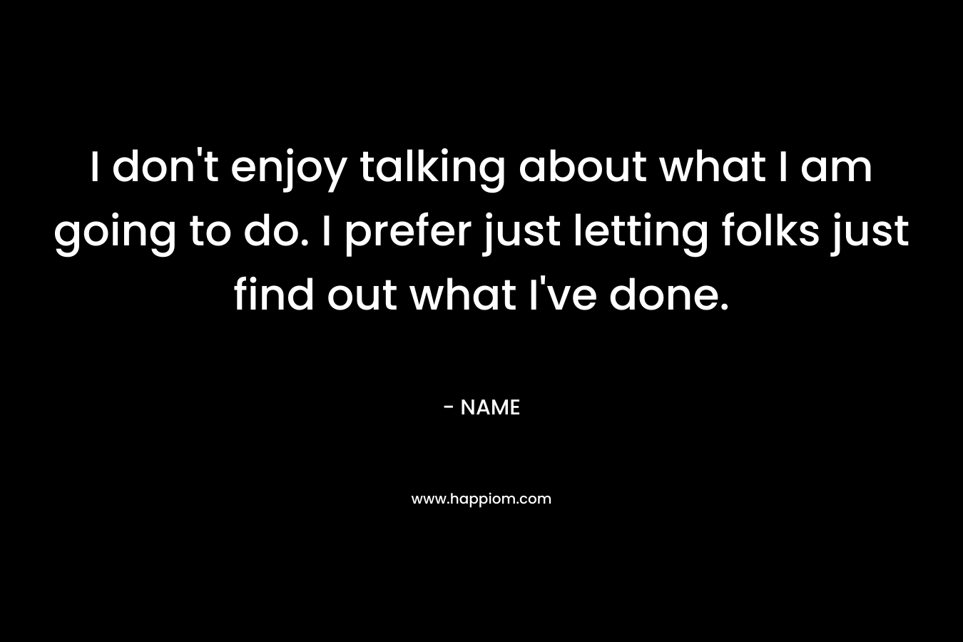 I don't enjoy talking about what I am going to do. I prefer just letting folks just find out what I've done.