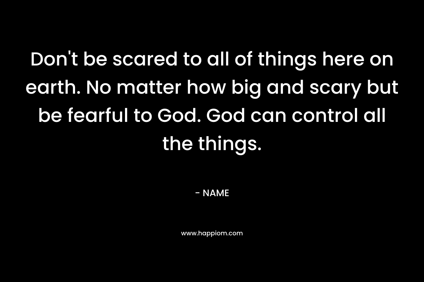 Don’t be scared to all of things here on earth. No matter how big and scary but be fearful to God. God can control all the things. – NAME