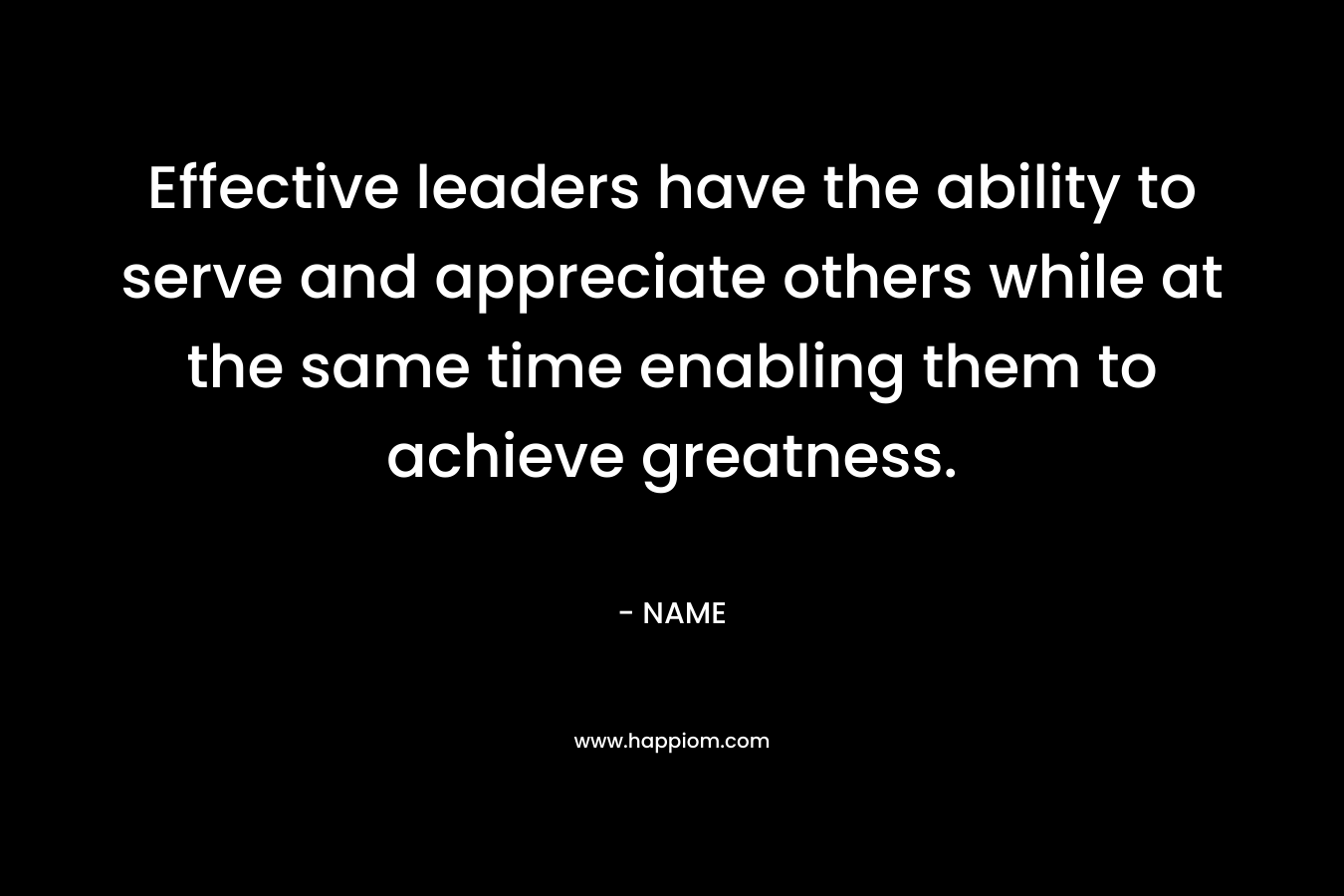Effective leaders have the ability to serve and appreciate others while at the same time enabling them to achieve greatness. – NAME