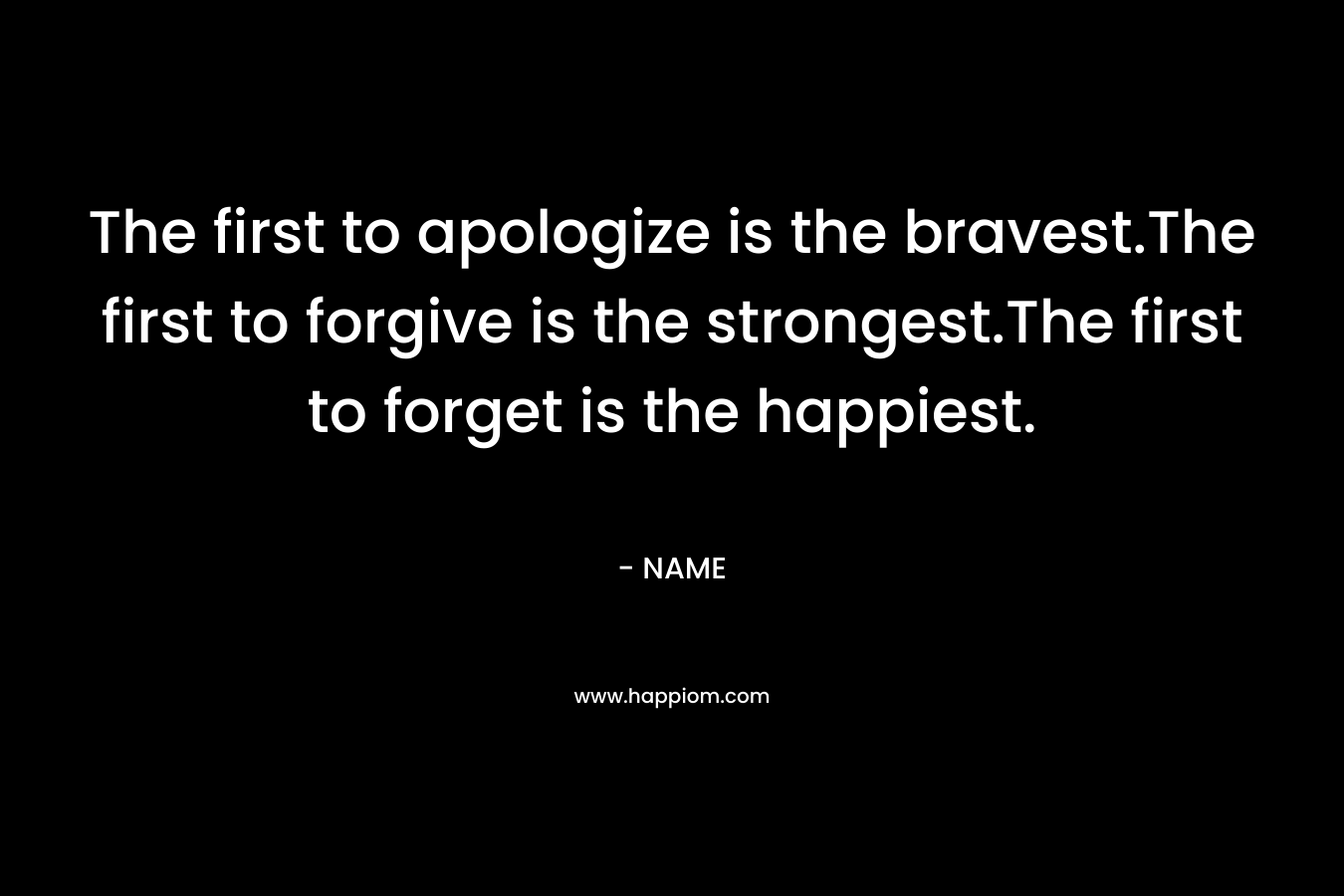 The first to apologize is the bravest.The first to forgive is the strongest.The first to forget is the happiest. – NAME