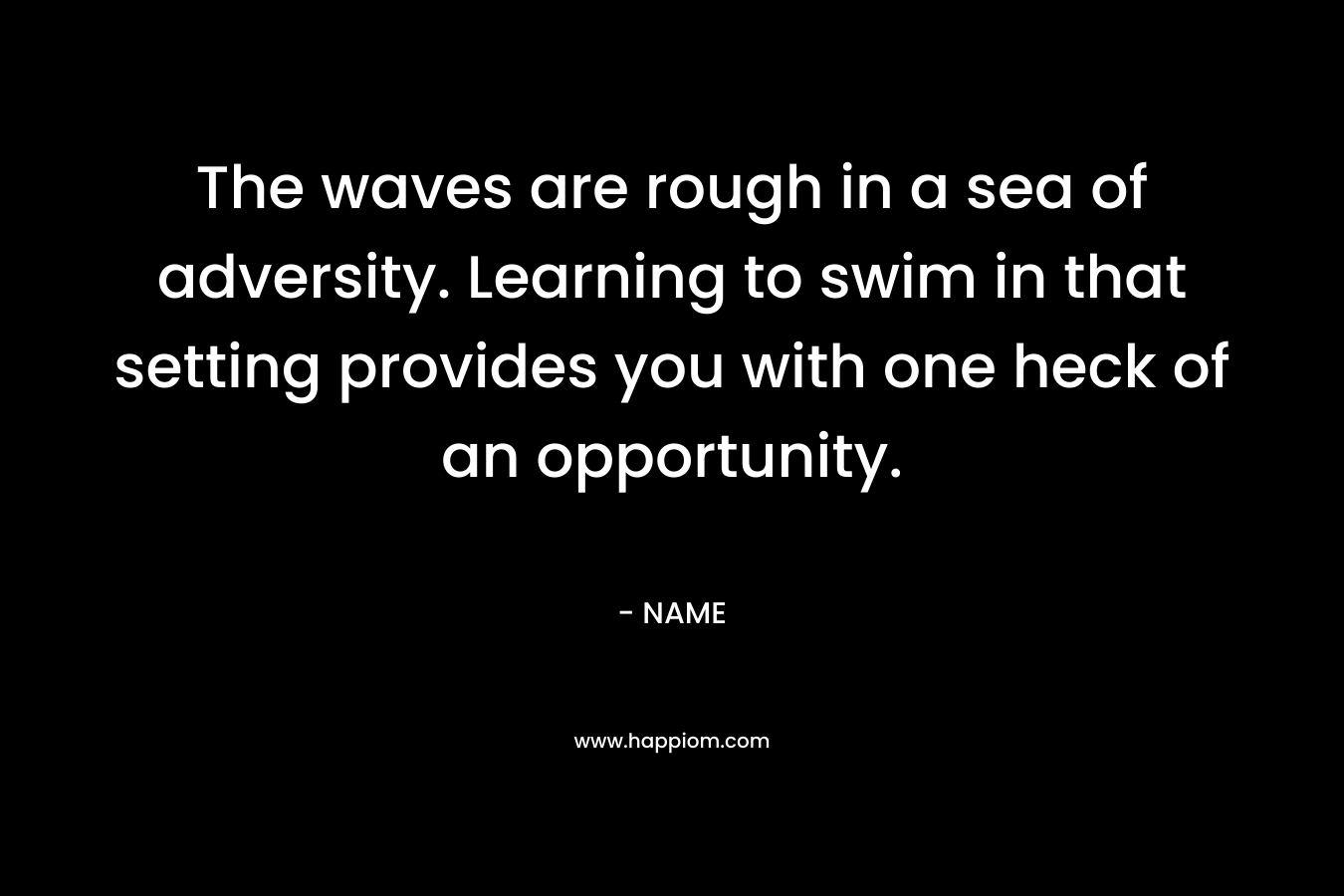 The waves are rough in a sea of adversity. Learning to swim in that setting provides you with one heck of an opportunity. – NAME