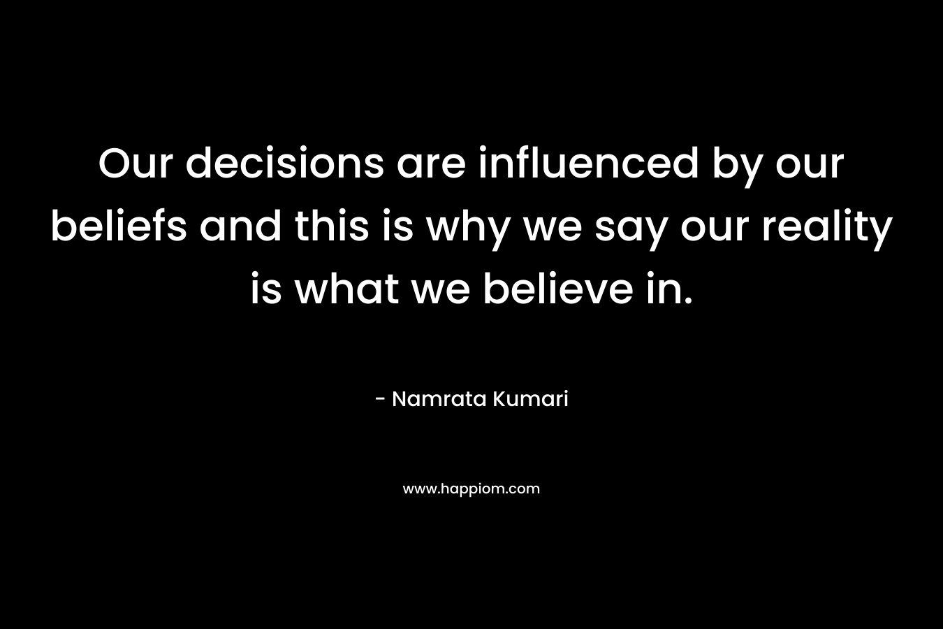 Our decisions are influenced by our beliefs and this is why we say our reality is what we believe in.