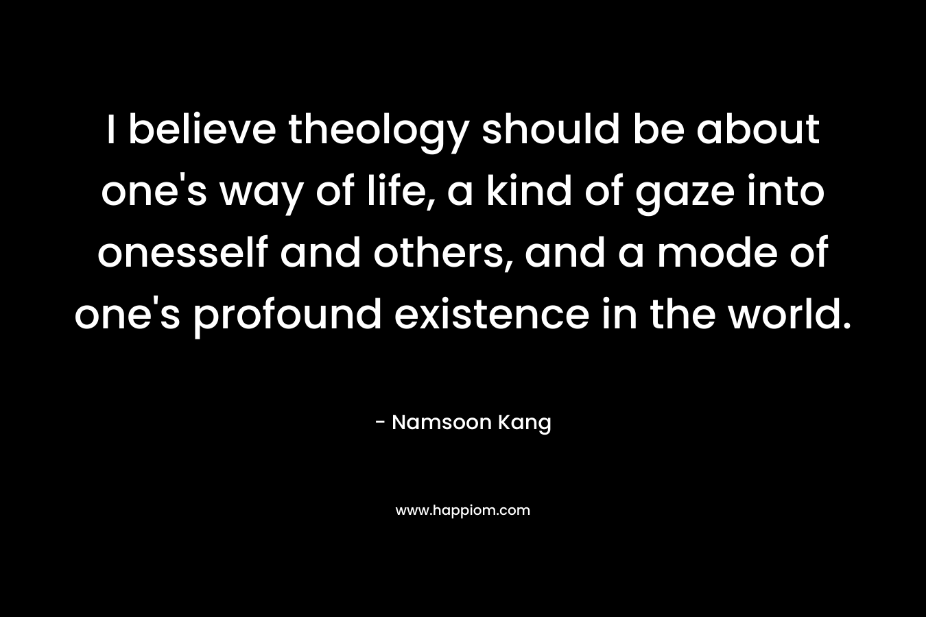 I believe theology should be about one’s way of life, a kind of gaze into onesself and others, and a mode of one’s profound existence in the world. – Namsoon Kang