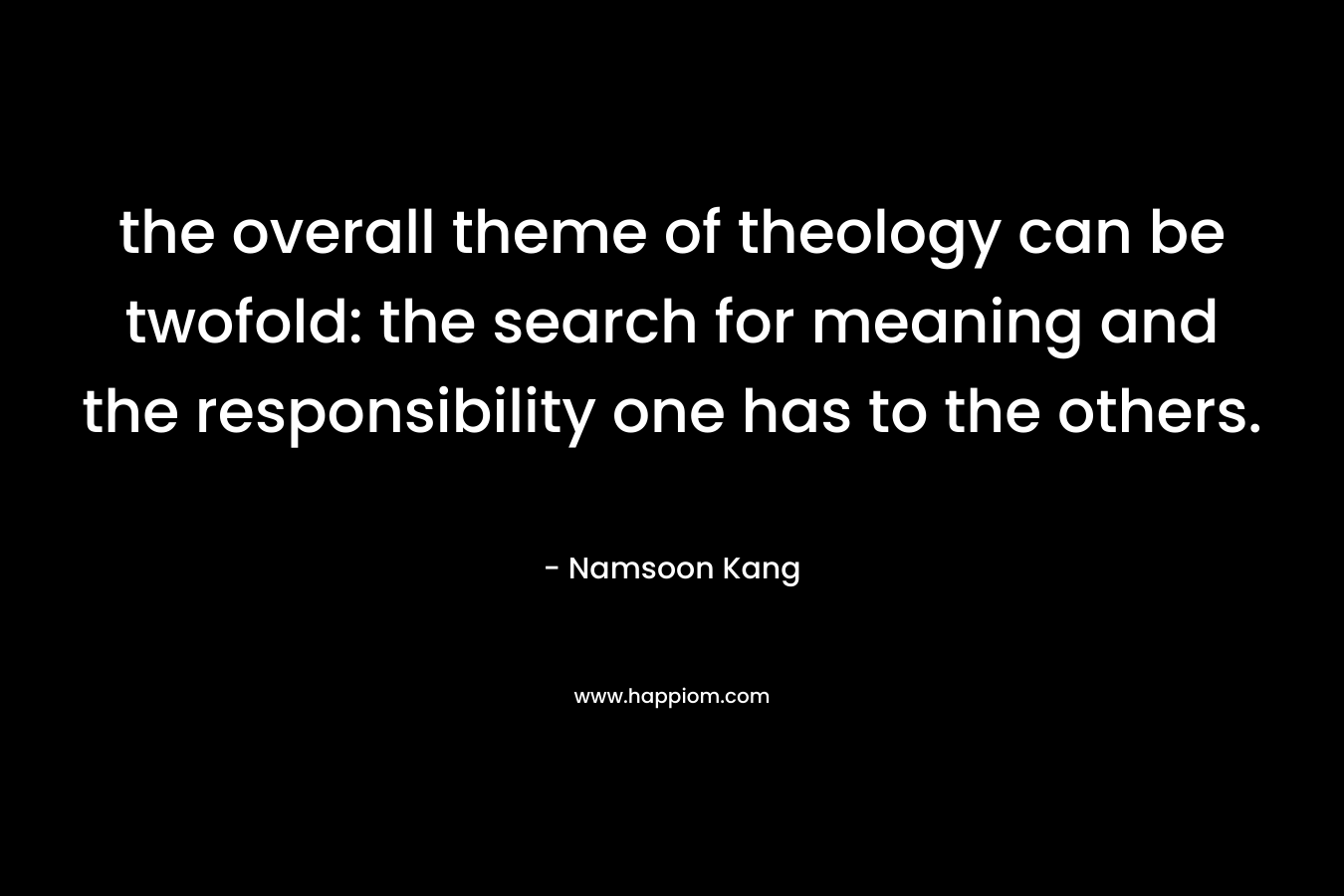 the overall theme of theology can be twofold: the search for meaning and the responsibility one has to the others. – Namsoon Kang