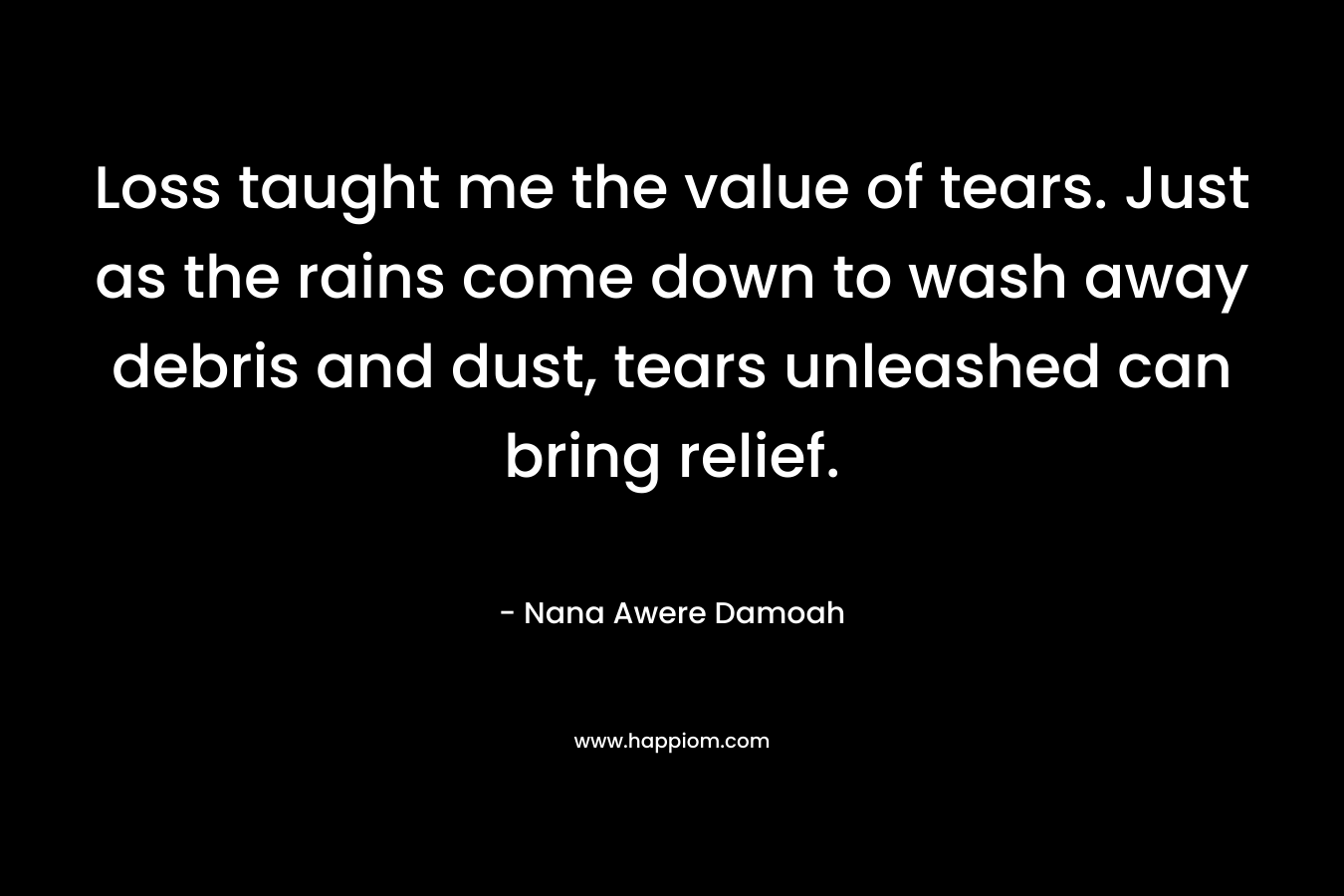 Loss taught me the value of tears. Just as the rains come down to wash away debris and dust, tears unleashed can bring relief.