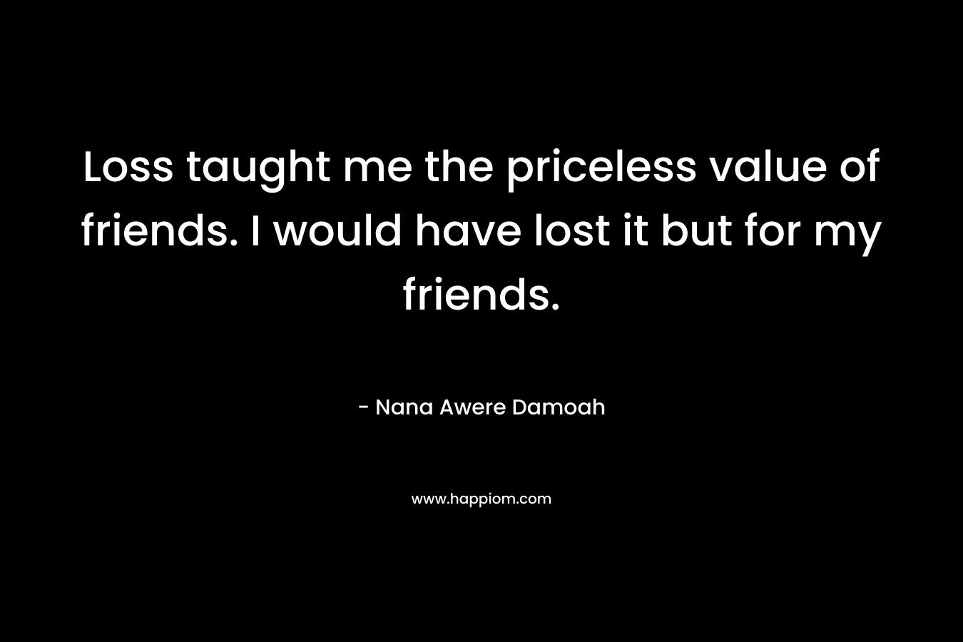 Loss taught me the priceless value of friends. I would have lost it but for my friends. – Nana Awere Damoah