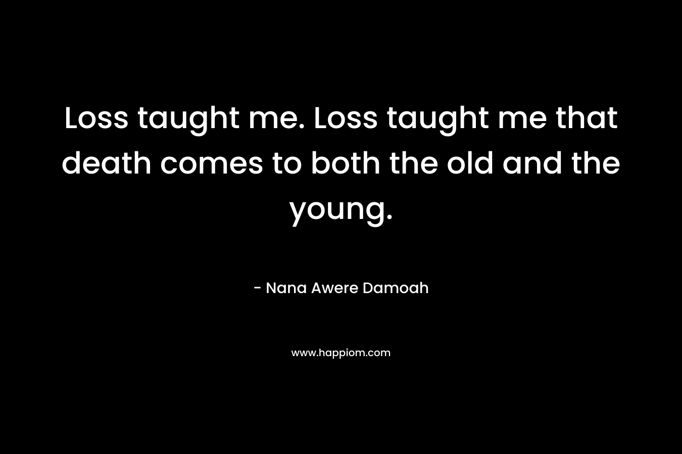 Loss taught me. Loss taught me that death comes to both the old and the young. – Nana Awere Damoah