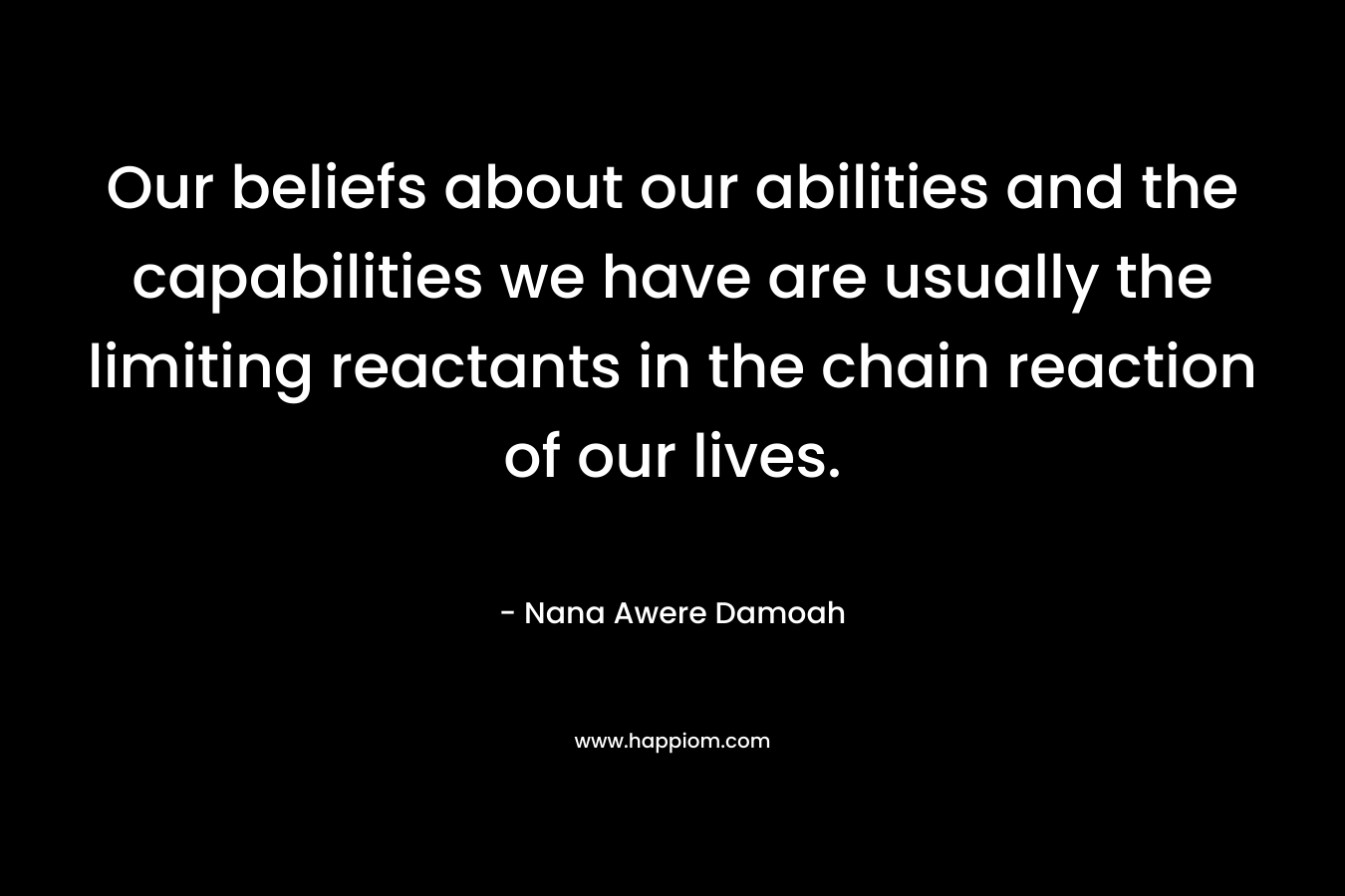 Our beliefs about our abilities and the capabilities we have are usually the limiting reactants in the chain reaction of our lives. – Nana Awere Damoah