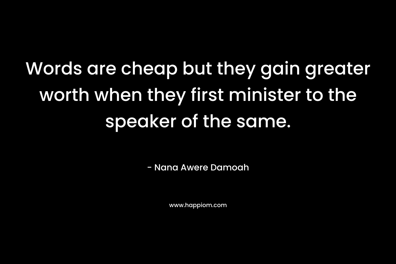 Words are cheap but they gain greater worth when they first minister to the speaker of the same. – Nana Awere Damoah
