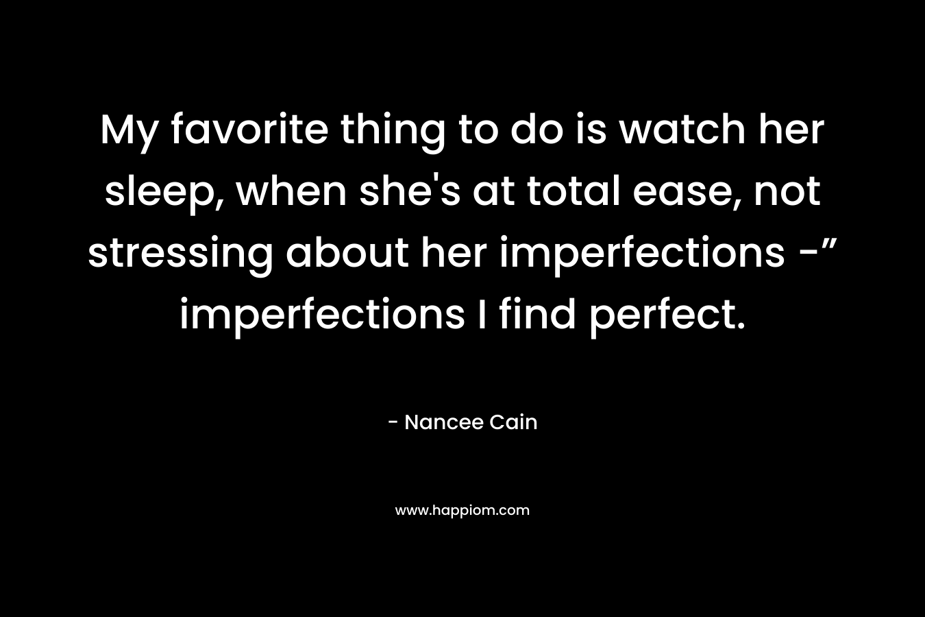 My favorite thing to do is watch her sleep, when she’s at total ease, not stressing about her imperfections -” imperfections I find perfect. – Nancee Cain