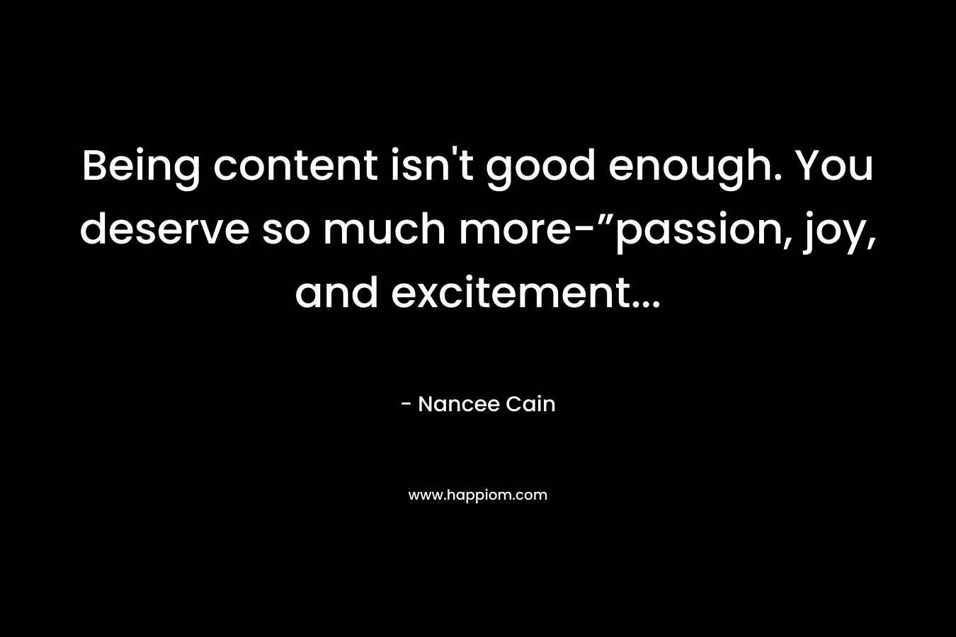 Being content isn’t good enough. You deserve so much more-”passion, joy, and excitement… – Nancee Cain