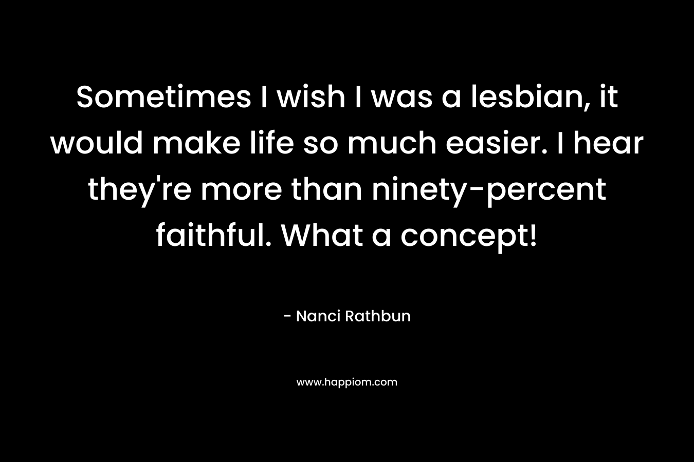 Sometimes I wish I was a lesbian, it would make life so much easier. I hear they’re more than ninety-percent faithful. What a concept! – Nanci Rathbun