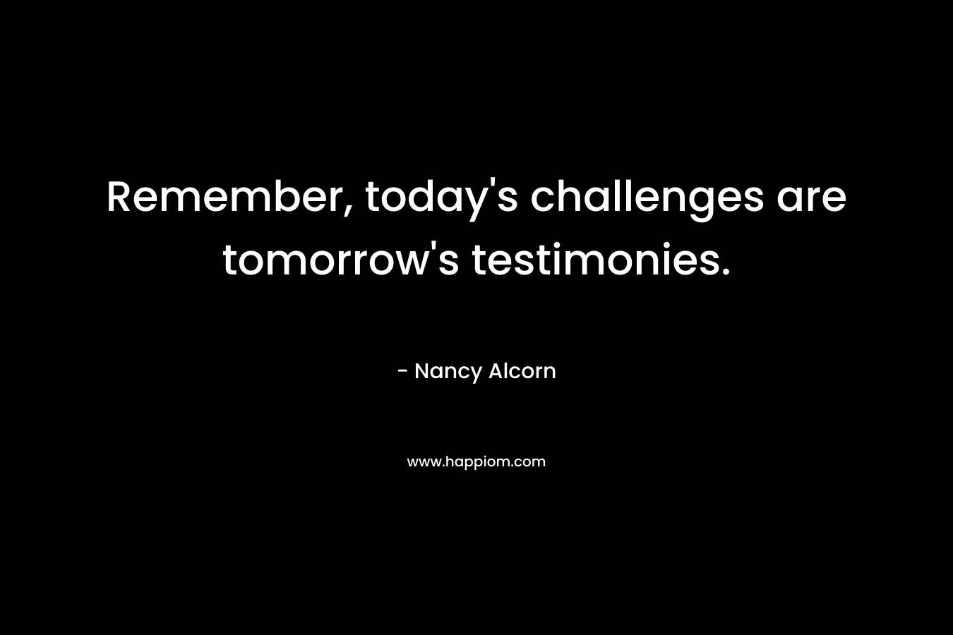 Remember, today’s challenges are tomorrow’s testimonies. – Nancy Alcorn