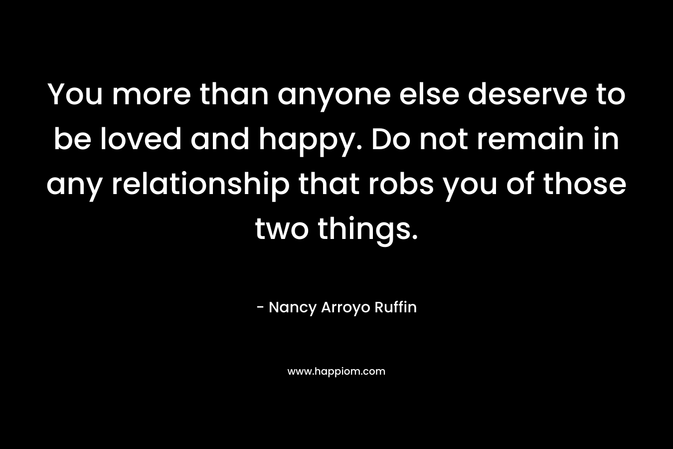 You more than anyone else deserve to be loved and happy. Do not remain in any relationship that robs you of those two things. – Nancy Arroyo Ruffin