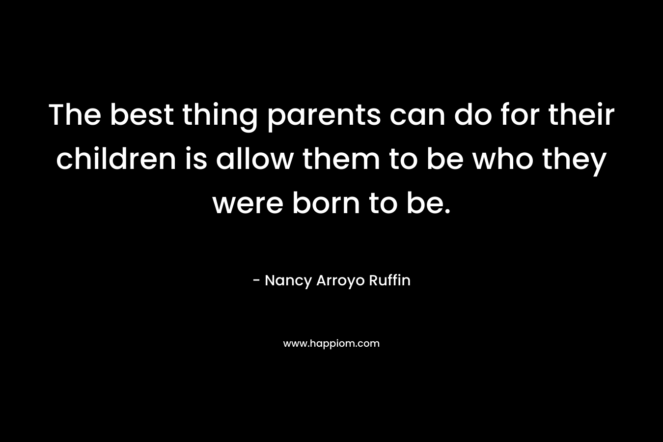 The best thing parents can do for their children is allow them to be who they were born to be. – Nancy Arroyo Ruffin