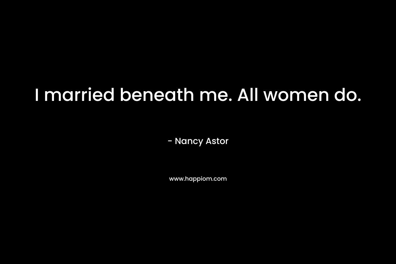 I married beneath me. All women do. – Nancy Astor