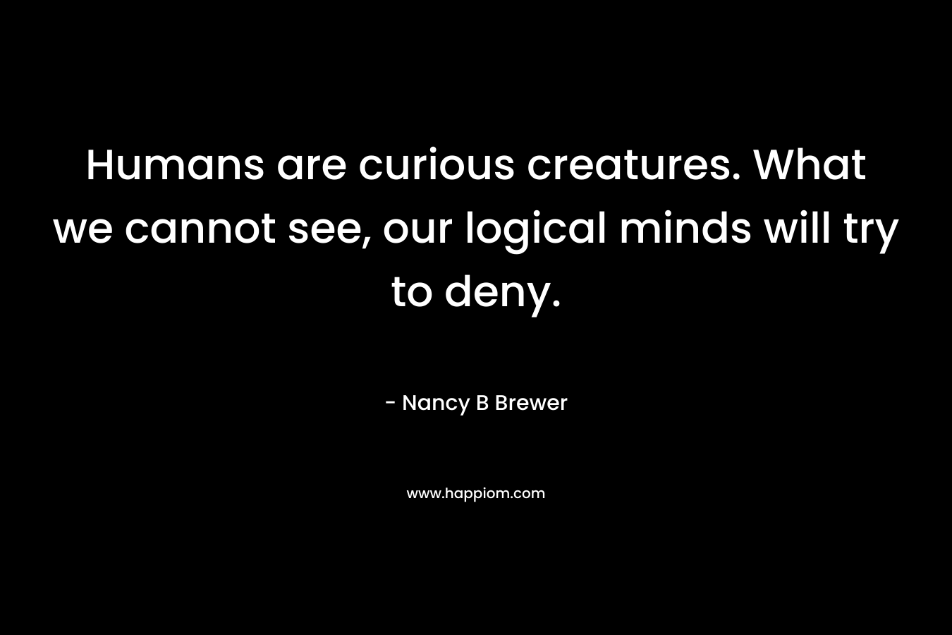 Humans are curious creatures. What we cannot see, our logical minds will try to deny.