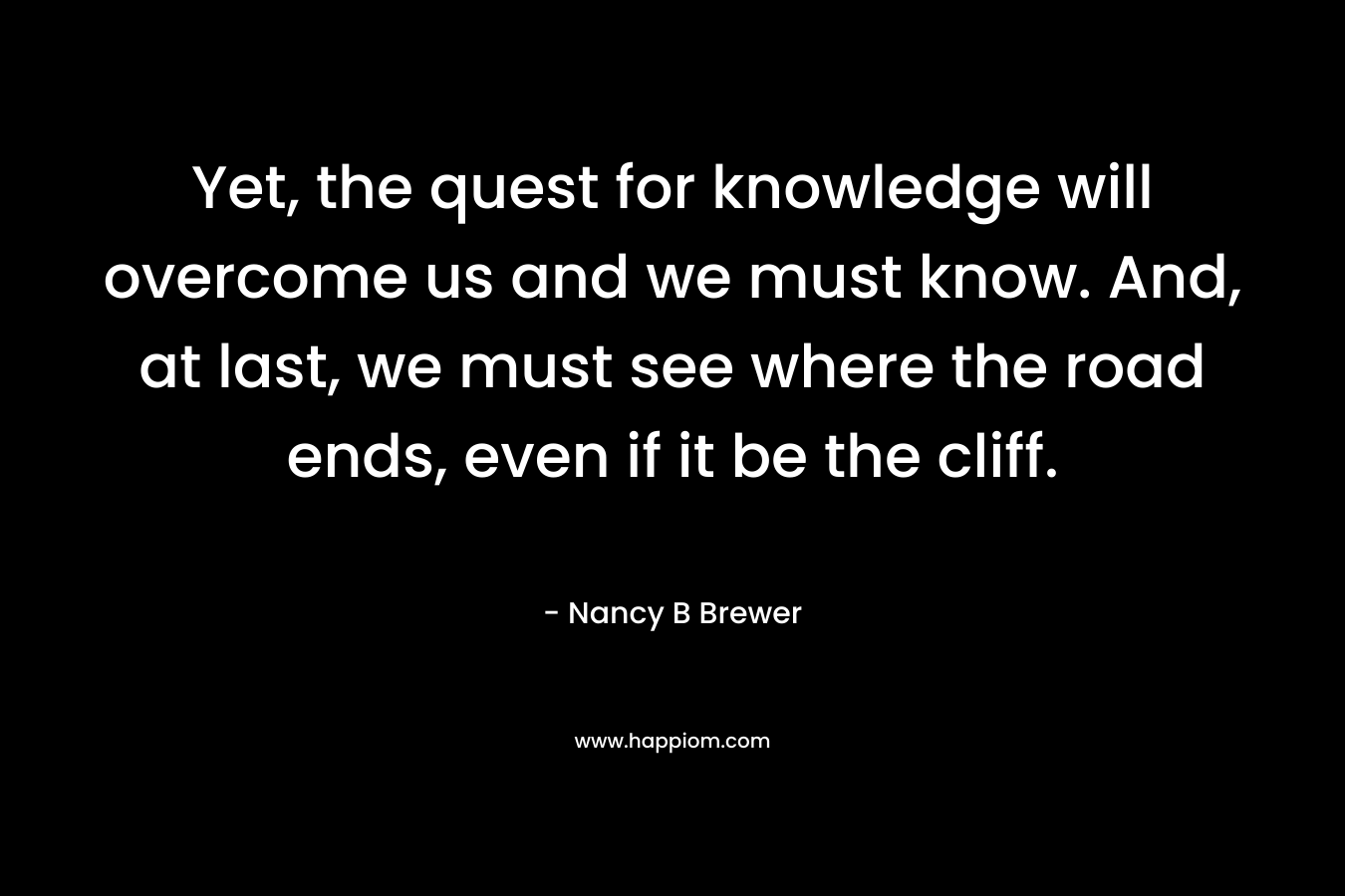 Yet, the quest for knowledge will overcome us and we must know. And, at last, we must see where the road ends, even if it be the cliff. – Nancy B Brewer