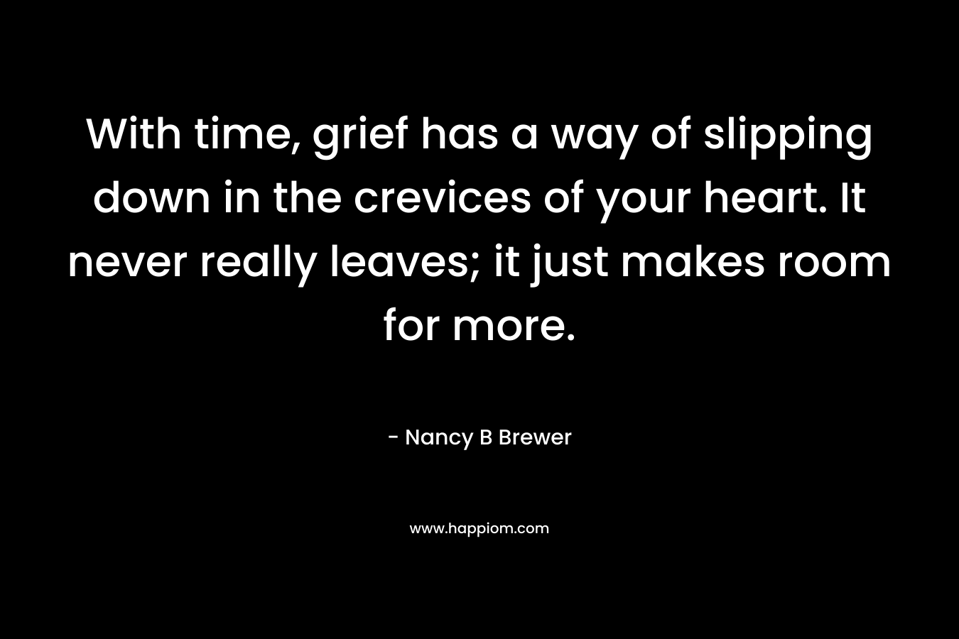 With time, grief has a way of slipping down in the crevices of your heart. It never really leaves; it just makes room for more. – Nancy B Brewer