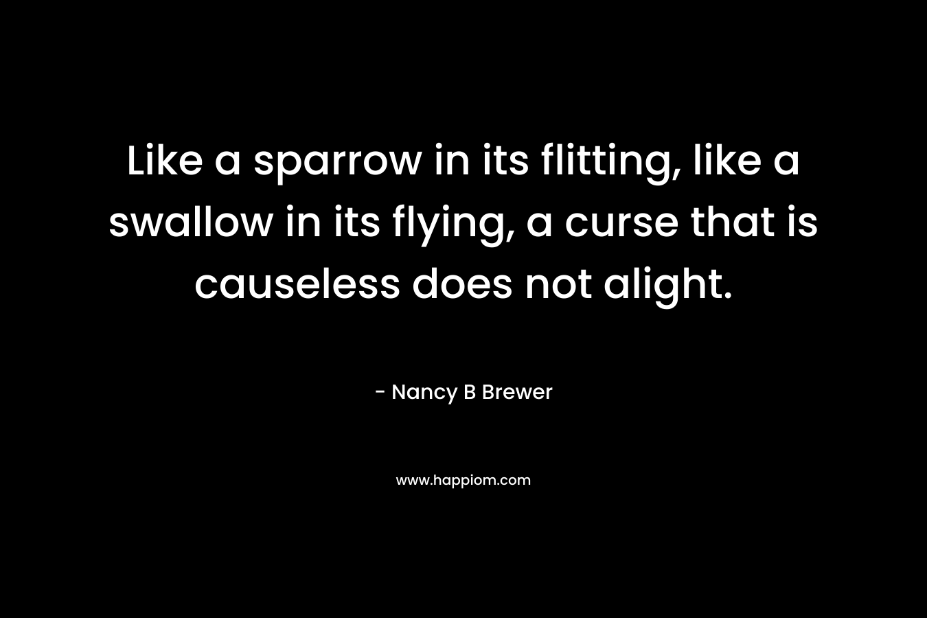 Like a sparrow in its flitting, like a swallow in its flying, a curse that is causeless does not alight. – Nancy B Brewer
