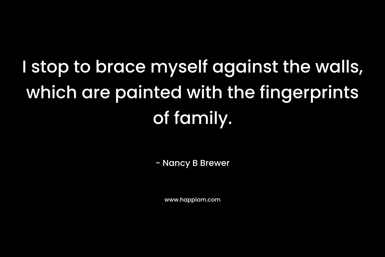 I stop to brace myself against the walls, which are painted with the fingerprints of family. – Nancy B Brewer