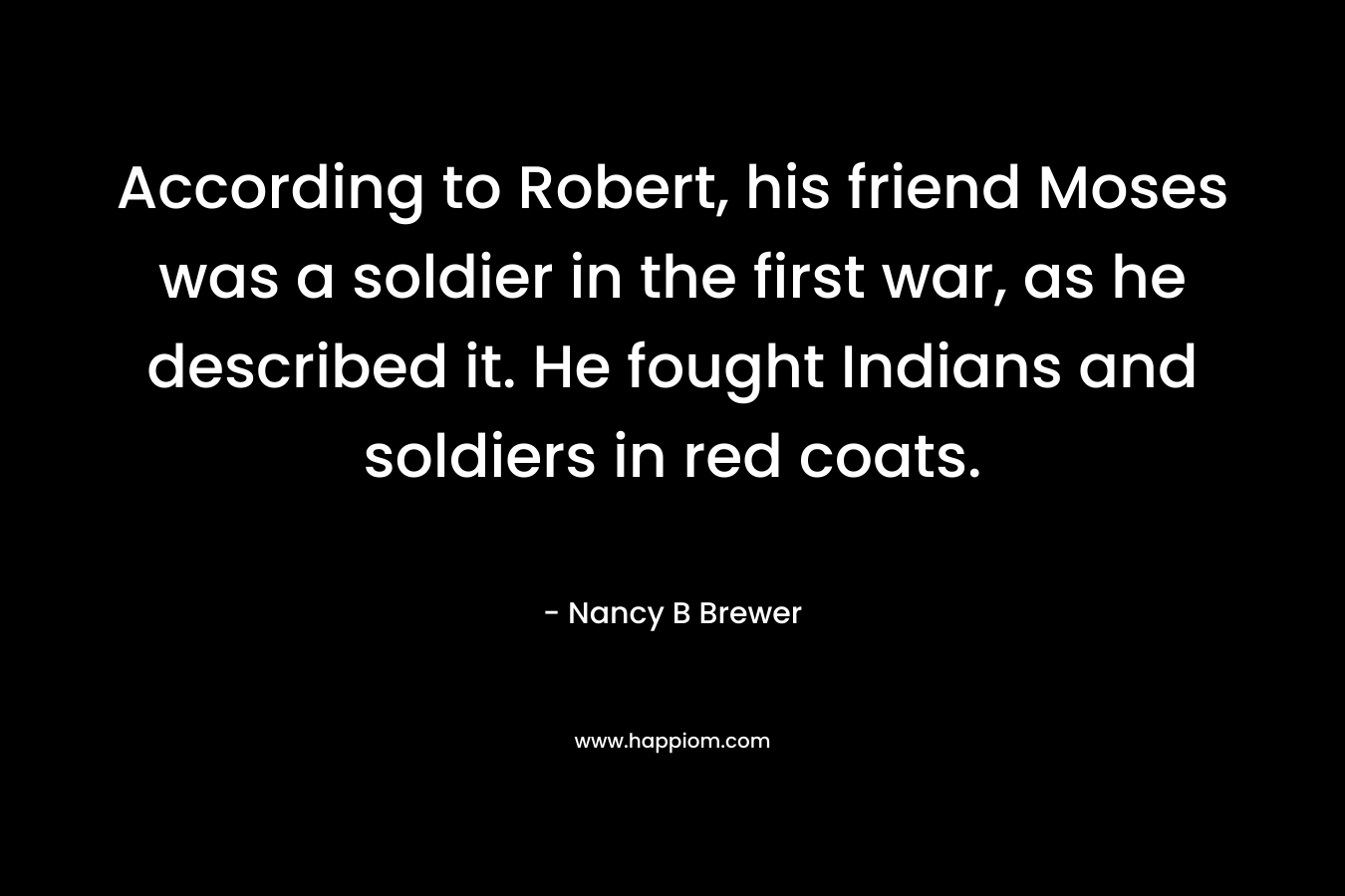 According to Robert, his friend Moses was a soldier in the first war, as he described it. He fought Indians and soldiers in red coats. – Nancy B Brewer